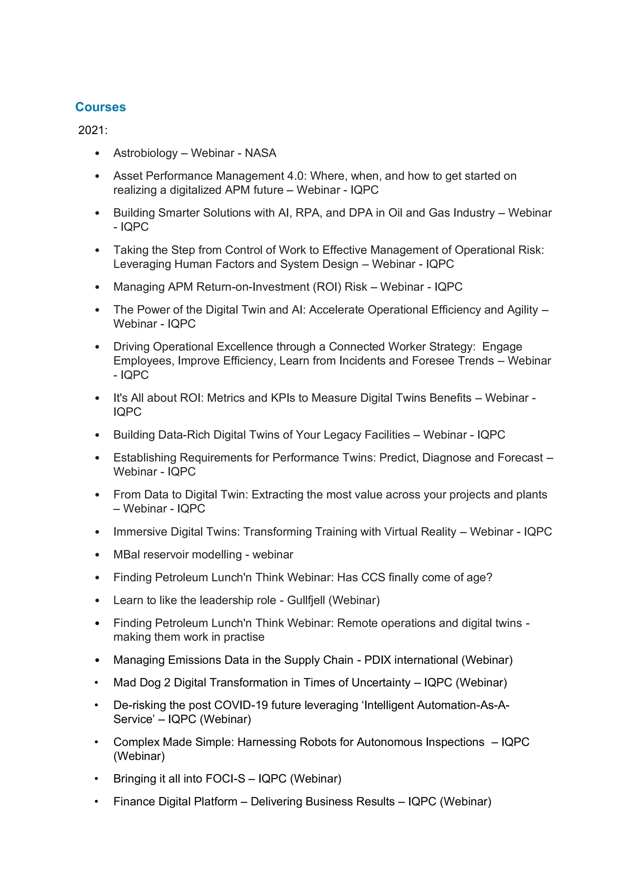 Courses
2021:
• Astrobiology – Webinar - NASA
• Asset Performance Management 4.0: Where, when, and how to get started on
realizing a digitalized APM future – Webinar - IQPC
• Building Smarter Solutions with AI, RPA, and DPA in Oil and Gas Industry – Webinar
- IQPC
• Taking the Step from Control of Work to Effective Management of Operational Risk:
Leveraging Human Factors and System Design – Webinar - IQPC
• Managing APM Return-on-Investment (ROI) Risk – Webinar - IQPC
• The Power of the Digital Twin and AI: Accelerate Operational Efficiency and Agility –
Webinar - IQPC
• Driving Operational Excellence through a Connected Worker Strategy: Engage
Employees, Improve Efficiency, Learn from Incidents and Foresee Trends – Webinar
- IQPC
• It's All about ROI: Metrics and KPIs to Measure Digital Twins Benefits – Webinar -
IQPC
• Building Data-Rich Digital Twins of Your Legacy Facilities – Webinar - IQPC
• Establishing Requirements for Performance Twins: Predict, Diagnose and Forecast –
Webinar - IQPC
• From Data to Digital Twin: Extracting the most value across your projects and plants
– Webinar - IQPC
• Immersive Digital Twins: Transforming Training with Virtual Reality – Webinar - IQPC
• MBal reservoir modelling - webinar
• Finding Petroleum Lunch'n Think Webinar: Has CCS finally come of age?
• Learn to like the leadership role - Gullfjell (Webinar)
• Finding Petroleum Lunch'n Think Webinar: Remote operations and digital twins -
making them work in practise
• Managing Emissions Data in the Supply Chain - PDIX international (Webinar)
• Mad Dog 2 Digital Transformation in Times of Uncertainty – IQPC (Webinar)
• De-risking the post COVID-19 future leveraging ‘Intelligent Automation-As-A-
Service’ – IQPC (Webinar)
• Complex Made Simple: Harnessing Robots for Autonomous Inspections – IQPC
(Webinar)
• Bringing it all into FOCI-S – IQPC (Webinar)
• Finance Digital Platform – Delivering Business Results – IQPC (Webinar)
 