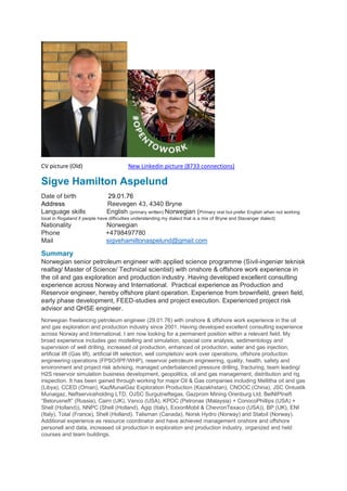 CV picture (Old) New Linkedin picture (8733 connections)
Sigve Hamilton Aspelund
Date of birth 29.01.76
Address Reevegen 43, 4340 Bryne
Language skills English (primary written) Norwegian (Primary oral but prefer English when not working
local in Rogaland if people have difficulties understanding my dialect that is a mix of Bryne and Stavanger dialect)
Nationality Norwegian
Phone +4798497780
Mail sigvehamiltonaspelund@gmail.com
Summary
Norwegian senior petroleum engineer with applied science programme (Sivil-ingeniør teknisk
realfag/ Master of Science/ Technical scientist) with onshore & offshore work experience in
the oil and gas exploration and production industry. Having developed excellent consulting
experience across Norway and International. Practical experience as Production and
Reservoir engineer, hereby offshore plant operation. Experience from brownfield, green field,
early phase development, FEED-studies and project execution. Experienced project risk
advisor and QHSE engineer.
Norwegian freelancing petroleum engineer (29.01.76) with onshore & offshore work experience in the oil
and gas exploration and production industry since 2001. Having developed excellent consulting experience
across Norway and International, I am now looking for a permanent position within a relevant field. My
broad experience includes geo modelling and simulation, special core analysis, sedimentology and
supervision of well drilling, increased oil production, enhanced oil production, water and gas injection,
artificial lift (Gas lift), artificial lift selection, well completion/ work over operations, offshore production
engineering operations (FPSO/IPF/WHP), reservoir petroleum engineering, quality, health, safety and
environment and project risk advising, managed underbalanced pressure drilling, fracturing, team leading/
H2S reservoir simulation business development, geopolitics, oil and gas management, distribution and rig
inspection. It has been gained through working for major Oil & Gas companies including Mellitha oil and gas
(Libya), CCED (Oman), KazMunaiGaz Exploration Production (Kazakhstan), CNOOC (China), JSC Ontustik
Munaigaz, Neftserviceholding LTD, OJSC Surgutneftegas, Gazprom Mining Orenburg Ltd, BelNIPIneft
“Belorusneft” (Russia), Cairn (UK), Vanco (USA), KPOC (Petronas (Malaysia) + ConocoPhillips (USA) +
Shell (Holland)), NNPC (Shell (Holland), Agip (Italy), ExxonMobil & ChevronTexaco (USA)), BP (UK), ENI
(Italy), Total (France), Shell (Holland), Talisman (Canada), Norsk Hydro (Norway) and Statoil (Norway).
Additional experience as resource coordinator and have achieved management onshore and offshore
personell and data, increased oil production in exploration and production industry, organized and held
courses and team buildings.
 