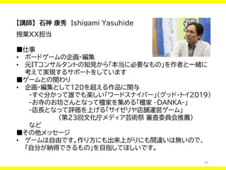 10
【講師】 石神 康秀 Ishigami Yasuhide
授業XX担当
■仕事
• ボードゲームの企画・編集
• 元ITコンサルタントの知見から「本当に必要なもの」を作者と一緒に
考えて実現するサポートをしています
■ゲームとの関わり
• 企画・編集として120を超える作品に関与
-すぐ分かって誰でも楽しい「ワードスナイパー」（グッド・トイ2019）
-お寺のお坊さんとなって檀家を集める「檀家 –DANKA-」
-店長となって評価を上げる「サイゼリヤ店舗運営ゲーム」
（第23回文化庁メディア芸術祭 審査委員会推薦）
など
■その他メッセージ
• ゲームは自由です。作り方にも出来上がりにも間違いは無いので、
「自分が納得できるもの」を目指してほしいです。
 