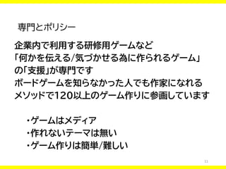 11
専門とポリシー
企業内で利用する研修用ゲームなど
「何かを伝える/気づかせる為に作られるゲーム」
の「支援」が専門です
ボードゲームを知らなかった人でも作家になれる
メソッドで120以上のゲーム作りに参画しています
・ゲームはメディア
・作れないテーマは無い
・ゲーム作りは簡単/難しい
 