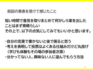 13
前回の発表を受けて感じたこと
短い時間で意見を取りまとめて何かしら案を出した
ことはまず素晴らしい
その上で、以下の点気にしてみてもいいかと思います。
・自分の言葉で書かないと後で困ると思う
・考えを表明して投票はよくある仕組みだけど丸投げ
（学びも体験もその場の参加者次第）
・分かってない人、興味ない人に遊んでもらう方法
 