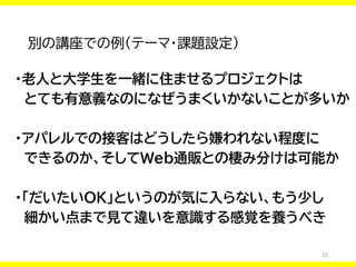 15
別の講座での例（テーマ・課題設定）
・老人と大学生を一緒に住ませるプロジェクトは
とても有意義なのになぜうまくいかないことが多いか
・アパレルでの接客はどうしたら嫌われない程度に
できるのか、そしてWeb通販との棲み分けは可能か
・「だいたいOK」というのが気に入らない、もう少し
細かい点まで見て違いを意識する感覚を養うべき
 