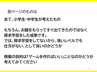 16
前ページのものは
全て、小学生・中学生が考えたもの
もちろん、お題をもらってすぐ出てきたのではなく
探求学習をした成果です。
では、探求学習をしてないから、浅いレベルでも
仕方がない、として良いのかどうか
授業の目的は「ゲームを作ればいい」ことなのかどうか
考えてみてください
 