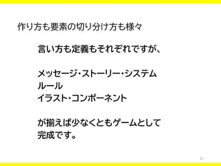 21
作り方も要素の切り分け方も様々
言い方も定義もそれぞれですが、
メッセージ・ストーリー・システム
ルール
イラスト・コンポーネント
が揃えば少なくともゲームとして
完成です。
 