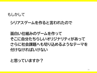 24
もしかして
シリアスゲームを作ると言われたので
面白い仕組みのゲームを作って
そこに自分たちらしいオリジナリティがあって
さらに社会課題へも切り込めるようなテーマを
付けなければいけない
と思っていますか？
 