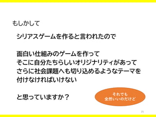 25
もしかして
シリアスゲームを作ると言われたので
面白い仕組みのゲームを作って
そこに自分たちらしいオリジナリティがあって
さらに社会課題へも切り込めるようなテーマを
付けなければいけない
と思っていますか？
それでも
全然いいのだけど
 