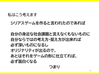 26
私はこう考えます
シリアスゲームを作ると言われたのであれば
自分の身近な社会課題と言えなくもないものに
自分ならではの考え方・捉え方が出来れば
必ず深いものになるし
オリジナリティが出るので、
あとはそれをゲームの形に仕立てれば、
必ず面白くなる
つまり
 