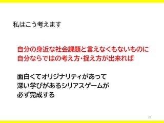 27
私はこう考えます
自分の身近な社会課題と言えなくもないものに
自分ならではの考え方・捉え方が出来れば
面白くてオリジナリティがあって
深い学びがあるシリアスゲームが
必ず完成する
 
