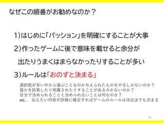 29
なぜこの順番がお勧めなのか？
１）はじめに「パッション」を明確にすることが大事
２）作ったゲームに後で意味を載せると余分が
出たりうまくはまらなかったりすることが多い
３）ルールは「おのずと決まる」
選択肢が多い中から選ぶことなのか与えられたものをやるしかないのか？
誰かを妨害したり邪魔されたりすることがあるのかないのか？
自分で決められることと決められないことは何なのか？
etc… 伝えたい内容が詳細に確定すればゲームのルールは消去法でも決まる
 