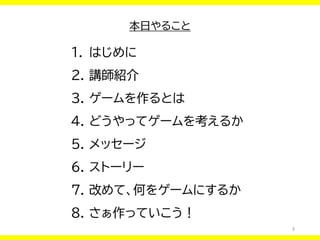 3
本日やること
1. はじめに
2. 講師紹介
3. ゲームを作るとは
4. どうやってゲームを考えるか
5. メッセージ
6. ストーリー
7. 改めて、何をゲームにするか
8. さぁ作っていこう！
 