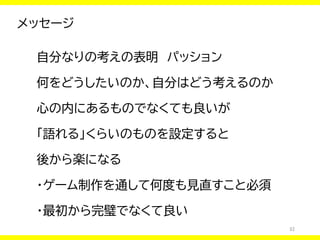 32
メッセージ
自分なりの考えの表明 パッション
何をどうしたいのか、自分はどう考えるのか
心の内にあるものでなくても良いが
「語れる」くらいのものを設定すると
後から楽になる
・ゲーム制作を通して何度も見直すこと必須
・最初から完璧でなくて良い
 