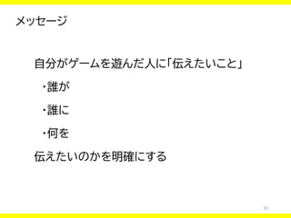 33
メッセージ
自分がゲームを遊んだ人に「伝えたいこと」
・誰が
・誰に
・何を
伝えたいのかを明確にする
 