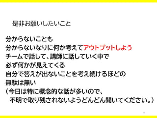 4
是非お願いしたいこと
分からないことも
分からないなりに何か考えてアウトプットしよう
チームで話して、講師に話していく中で
必ず何かが見えてくる
自分で答えが出ないことを考え続けるほどの
無駄は無い
（今日は特に概念的な話が多いので、
不明で取り残されないようどんどん聞いてください。）
 