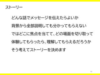 40
ストーリー
どんな話でメッセージを伝えたらよいか
背景から全部説明しても分かってもらえない
ではどこに焦点を当てて、どの場面を切り取って
体験してもらったら、理解してもらえるだろうか
そう考えてストーリーを決めます
 