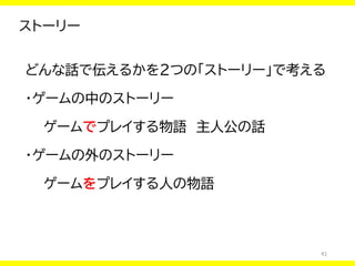 41
ストーリー
どんな話で伝えるかを2つの「ストーリー」で考える
・ゲームの中のストーリー
ゲームでプレイする物語 主人公の話
・ゲームの外のストーリー
ゲームをプレイする人の物語
 