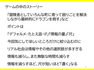 42
ゲームの中のストーリー
「冒険者としていろんな町に寄って困りごとを解決
しながら最終的にドラゴンを倒す」など
ポイントは
「デフォルメ・たとえ話・if」「情報の量」「尺」
今回気にしてほしいところだけに絞り込むのに
リアル社会は情報やその他の選択肢が多すぎる
情報も減らし、また無駄な時間も減らす
情報を減らすほど、尺が短いほど「濃く」なる
 
