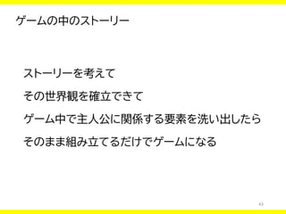 43
ゲームの中のストーリー
ストーリーを考えて
その世界観を確立できて
ゲーム中で主人公に関係する要素を洗い出したら
そのまま組み立てるだけでゲームになる
 