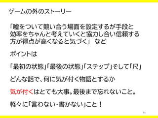 44
ゲームの外のストーリー
「嘘をついて競い合う場面を設定するが手段と
効率をちゃんと考えていくと協力し合い信頼する
方が得点が高くなると気づく」 など
ポイントは
「最初の状態」「最後の状態」「ステップ」そして「尺」
どんな話で、何に気が付く物語とするか
気が付くはとても大事。最後まで忘れないこと。
軽々に「言わない・書かない」こと！
 