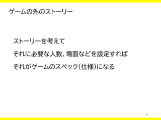 45
ゲームの外のストーリー
ストーリーを考えて
それに必要な人数、場面などを設定すれば
それがゲームのスペック（仕様）になる
 