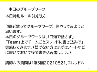 56
本日のグループワーク
本日特別ルール（お試し）
「黙G（黙ってグループワーク）」をやってみようと
思います。
本日のグループワークは、「口頭で話さず」
「Teams上でチームごとスレッドに書き込みで」
実施してみます。（繋げない方はまずはノートなど
に書いておいて後で書き込みましょう。）
講師への質問は「第5回20210521」スレッドへ
 