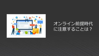 オンライン前提時代
に注意することは？
 