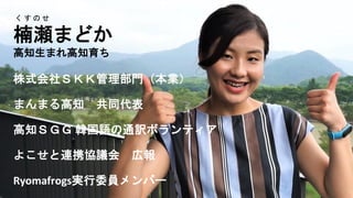 く す の せ
楠瀬まどか
高知生まれ高知育ち
株式会社ＳＫＫ管理部門（本業）
まんまる高知 共同代表
高知ＳＧＧ 韓国語の通訳ボランティア
よこせと連携協議会 広報
Ryomafrogs実行委員メンバー
 