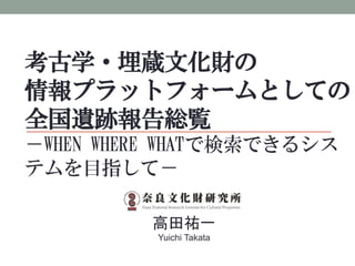考古学・埋蔵文化財の
情報プラットフォームとしての
全国遺跡報告総覧
－WHEN WHERE WHATで検索できるシス
テムを目指して－
高田祐一
Yuichi Takata
 