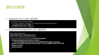 数行の実装
 Integration.xml に poller 設定追加
 IntegrationDemoApplication.java の書き換え
<int-feed:inbound-channel-adapter
id="news" channel="channel1" url="https://www.j-cast.com/atom.xml">
<int:poller fixed-rate="5000" />
</int-feed:inbound-channel-adapter>
@SpringBootApplication
@ImportResource("/integration.xml")
public class IntegrationDemoApplication {
public static void main(String[] args) throws Exception {
ConfigurableApplicationContext context =
new SpringApplication(IntegrationDemoApplication.class).run(args);
System.out.println(“Hit enter to terminate.”); // main を終了しないようにする
System.in.read();
context.close();
}
}
 