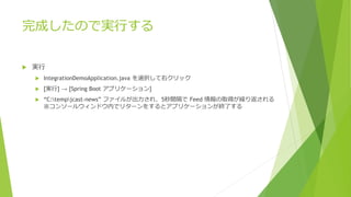 完成したので実行する
 実行
 IntegrationDemoApplication.java を選択して右クリック
 [実行] → [Spring Boot アプリケーション]
 “C:tempjcast-news” ファイルが出力され、5秒間隔で Feed 情報の取得が繰り返される
※コンソールウィンドウ内でリターンをするとアプリケーションが終了する
 