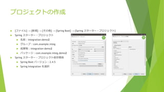  [ファイル] → [新規] → [その他] → [Spring Boot] → [Spring スターター・プロジェクト]
 Spring スターター・プロジェクト
 名前：integration-demo2
 グループ：com.example.integ
 成果物：integration-demo2
 パッケージ：com.example.integ.demo2
 Spring スターター・プロジェクト依存関係
 Spring Boot バージョン：2.4.5
 Spring Integration を選択
プロジェクトの作成
 