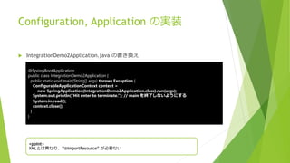 Configuration, Application の実装
 IntegrationDemo2Application.java の書き換え
@SpringBootApplication
public class IntegrationDemo2Application {
public static void main(String[] args) throws Exception {
ConfigurableApplicationContext context =
new SpringApplication(IntegrationDemo2Application.class).run(args);
System.out.println(“Hit enter to terminate.”); // main を終了しないようにする
System.in.read();
context.close();
}
}
<point>
XMLとは異なり、”@ImportResource” が必要ない
 