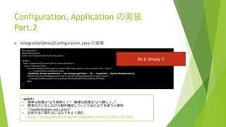 Configuration, Application の実装
Part.2
 IntegrationDemo2Configuration.java の変更
@Configuration
@EnableIntegration
public class IntegrationDemo2Configuration {
@Bean
public IntegrationFlow demo3Flow() throws Exception {
return IntegrationFlows
.from(new FeedEntryMessageSource(new URL("https://www.j-cast.com/atom.xml"), "news"),
c -> c.poller(Pollers.fixedRate(5_000)))
.<SyndEntry, String>transform(m-> new String(m.getTitle() + "@" + m.getLink() + System.lineSeparator()))
.handle(Files.outboundAdapter(new File("C:temp")).fileNameExpression("'jcast-news2'")
.charset(StandardCharsets.UTF_8.name()).fileExistsMode(FileExistsMode.APPEND))
.get();
}
}
<point>
• 簡単な処理は”より簡単に！”、複雑な処理は”より難しく…”
• 標準出力に出しながら動作確認していくために以下を使うと便利
“.handle(System.out::print)”
• 記述方法に慣れるには以下をよく読む
https://spring.pleiades.io/spring-integration/reference/html/dsl.html
Do it simply !!
 