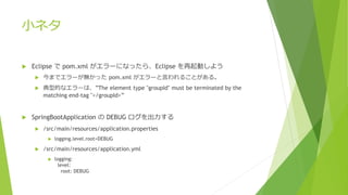 小ネタ
 Eclipse で pom.xml がエラーになったら、Eclipse を再起動しよう
 今までエラーが無かった pom.xml がエラーと言われることがある。
 典型的なエラーは、”The element type "groupId" must be terminated by the
matching end-tag "</groupId>”
 SpringBootApplication の DEBUG ログを出力する
 /src/main/resources/application.properties
 logging.level.root=DEBUG
 /src/main/resources/application.yml
 logging:
level:
root: DEBUG
 
