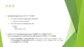 小ネタ
 SpringBootApplication のバナーを消す
 /src/main/resources/application.properties
 spring.main.banner-mode=off
 /src/main/resources/application.yml
 spring:
main:
banner-mode: “off”
 Eclipse から SpringBootApplication を起動すると DEBUG ログに
javax.management.InstanceNotFoundException が発生している原因
 Eclipse の実行構成で”JMXを使用可能にする”にチェックがついているため、リモー
トでJMXを確認する必要が無ければチェックを外す。チェックを外しても、ローカル
からJXM確認することは可能
 