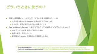 どういうときに使うの？
 同期・非同期メッセージング、リソース間を接続したいとき
 サポートされている Endpoint が多いので作らなくて良い
 とはいえ、要件に適合しているかは要チェック
 Pipe and Filters Pattern によりソフトウェアの構造をシンプルにしたいとき
 接続プロトコルの変更などに対応しやすい
 処理を変更・追加しやすい
 業務特化の Adapter を部品化して再利用しやすい
Integration Endpoints : https://docs.spring.io/spring-integration/docs/current/reference/html/index.html
Pattern-Oriented Software Architecture : https://en.wikipedia.org/wiki/Pattern-Oriented_Software_Architecture
 