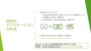 簡単な
アプリケーション
の作成
 作成するアプリケーション
 Feed(Atom)を読み込み、指定したディレクトリに書き出していく
 5秒間隔にアクセスして更新する
 Feedの内容は、titleとlinkを抜き出して保存する
 内容は以下のURLそのまま（素晴らしい例題です）
https://spring.pleiades.io/projects/spring-integration
Atomとは、ウェブサイトの更新情報の配信等に利用されている技術
RFC4297 - The Atom Syndication Format(https://tools.ietf.org/html/rfc4287)
RFC5023 – The Atom Publishing Protocol (https://tools.ietf.org/html/rfc5023)
ニュース
サイト
Feed情報
Spring Boot
Application
With
integration
Feed情報
出力ファイル
title@link
5秒間隔
 