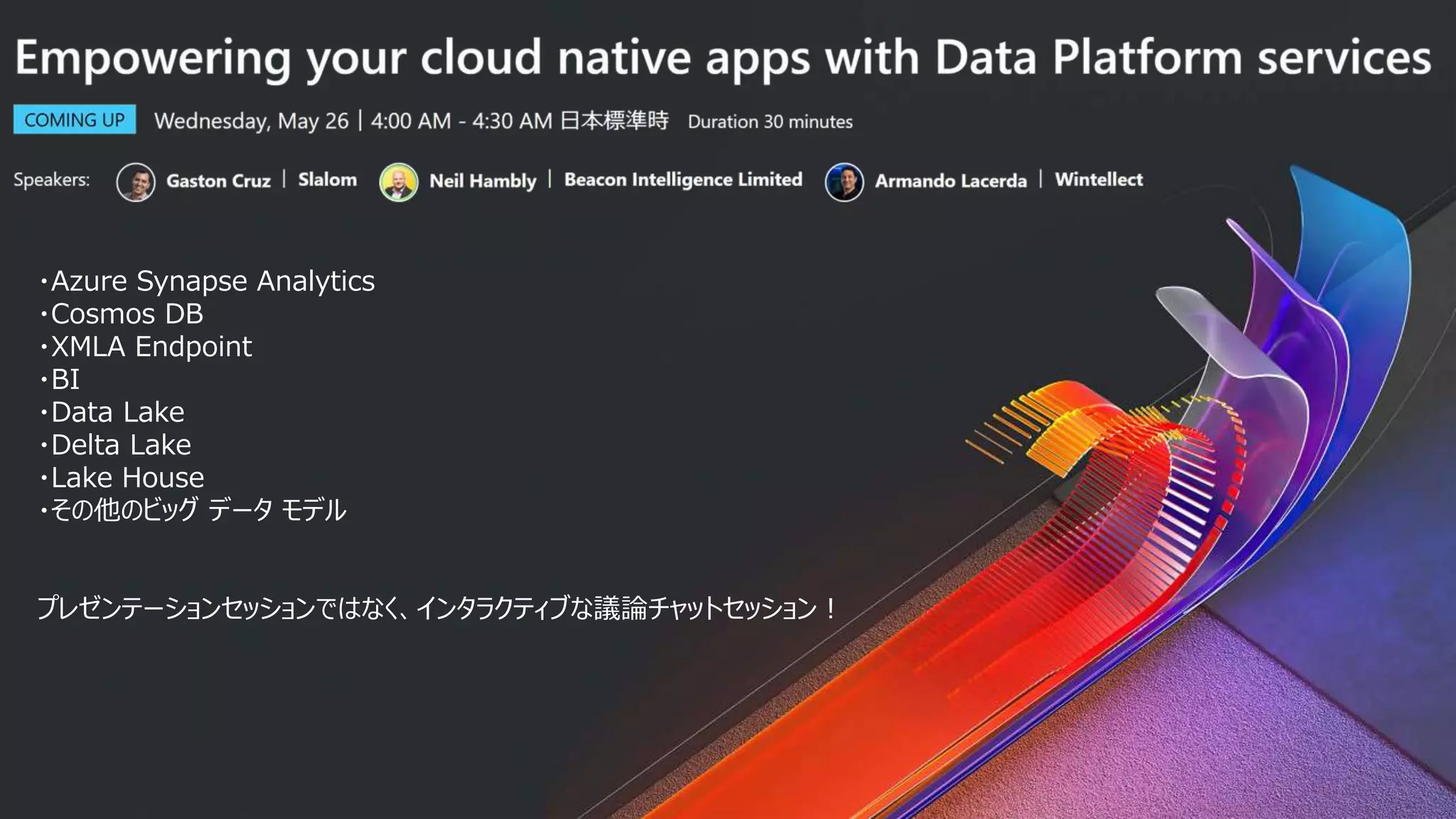 ・Azure Synapse Analytics
・Cosmos DB
・XMLA Endpoint
・BI
・Data Lake
・Delta Lake
・Lake House
・その他のビッグ データ モデル
プレゼンテーションセッションではなく、インタラクティブな議論チャットセッション！
 