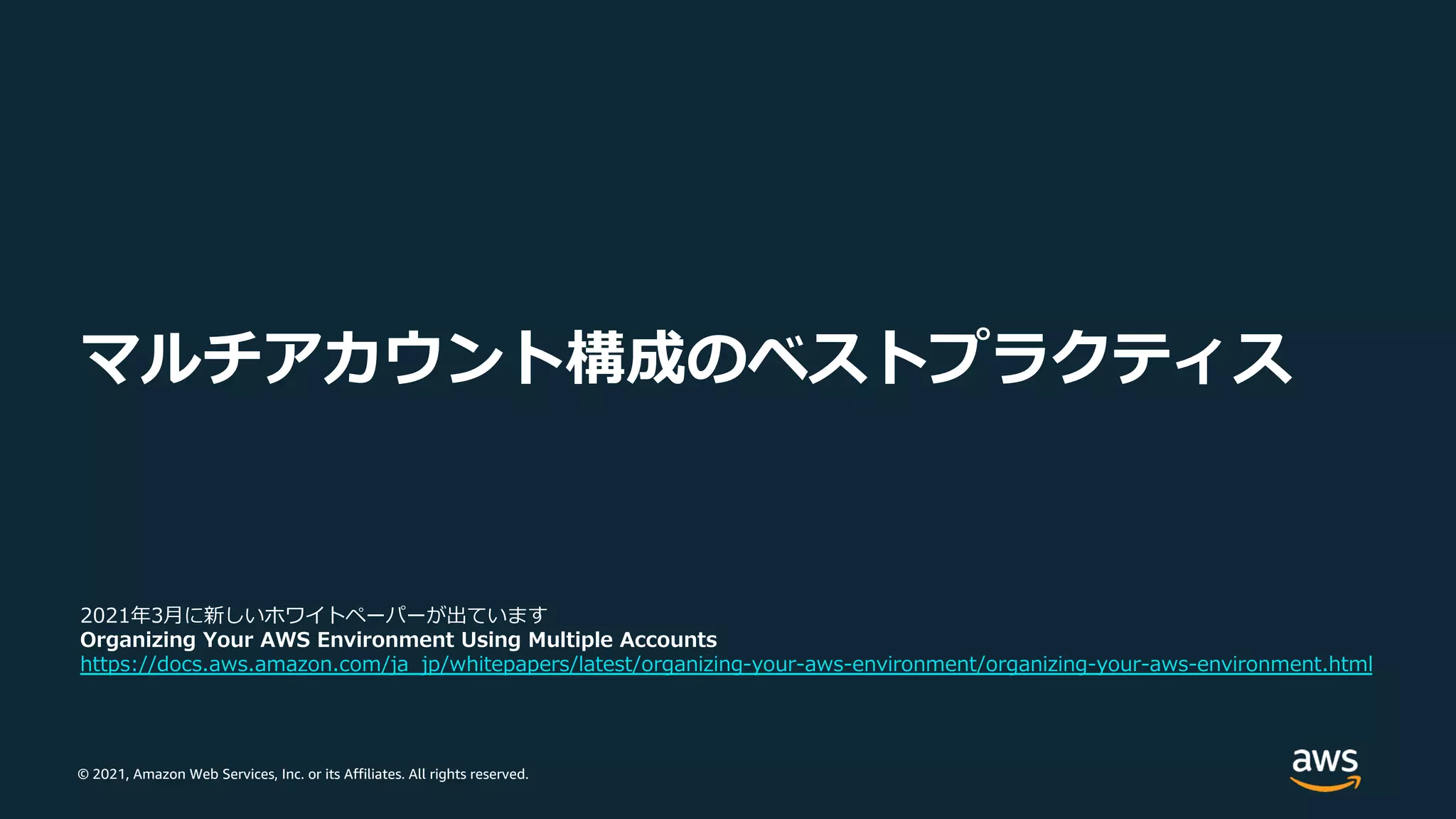 © 2021, Amazon Web Services, Inc. or its Affiliates. All rights reserved.
マルチアカウント構成のベストプラクティス
2021年3⽉に新しいホワイトペーパーが出ています
Organizing Your AWS Environment Using Multiple Accounts
https://docs.aws.amazon.com/ja_jp/whitepapers/latest/organizing-your-aws-environment/organizing-your-aws-environment.html
 