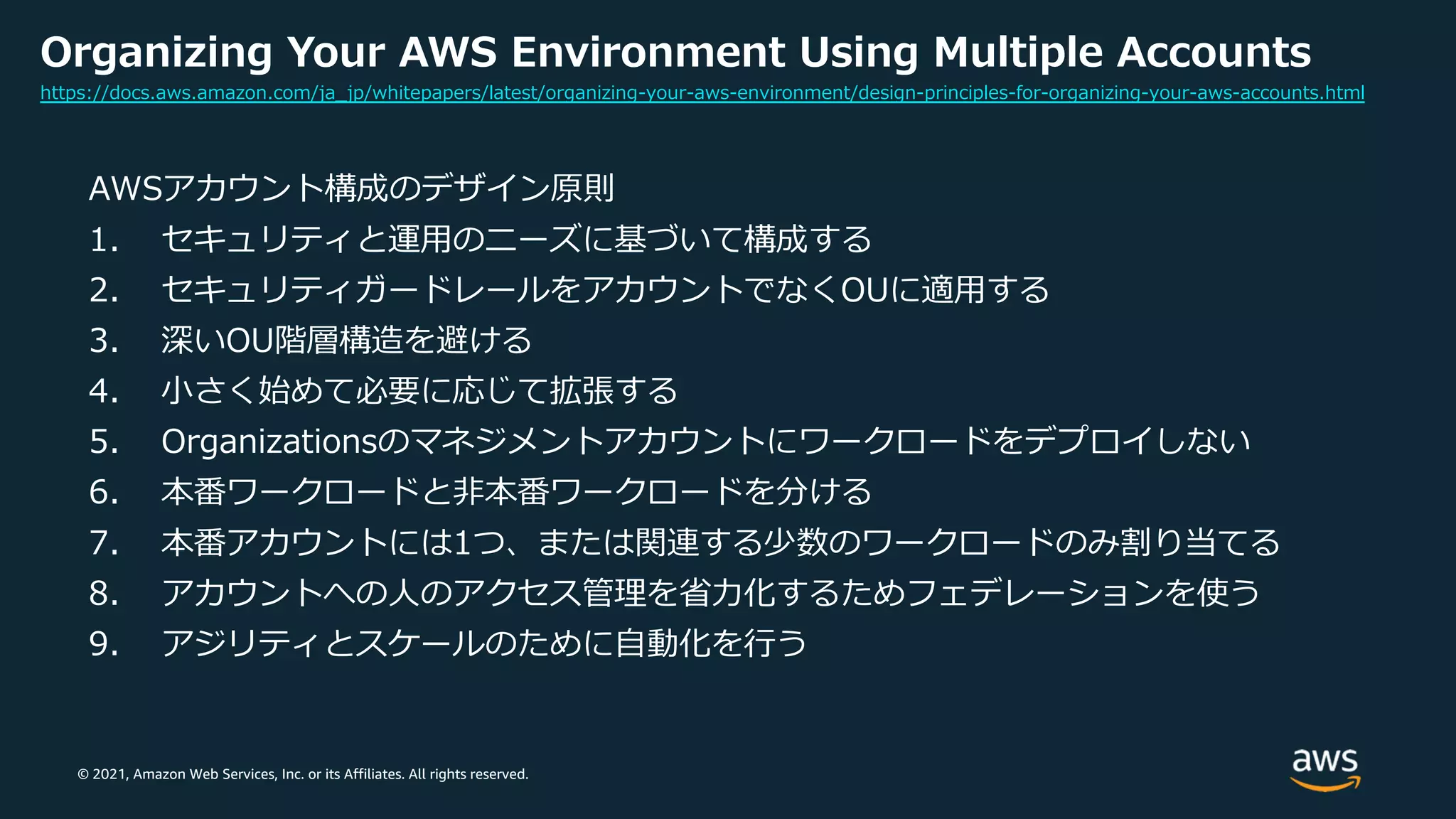 © 2021, Amazon Web Services, Inc. or its Affiliates. All rights reserved.
Organizing Your AWS Environment Using Multiple Accounts
AWSアカウント構成のデザイン原則
1. セキュリティと運⽤のニーズに基づいて構成する
2. セキュリティガードレールをアカウントでなくOUに適⽤する
3. 深いOU階層構造を避ける
4. ⼩さく始めて必要に応じて拡張する
5. Organizationsのマネジメントアカウントにワークロードをデプロイしない
6. 本番ワークロードと⾮本番ワークロードを分ける
7. 本番アカウントには1つ、または関連する少数のワークロードのみ割り当てる
8. アカウントへの⼈のアクセス管理を省⼒化するためフェデレーションを使う
9. アジリティとスケールのために⾃動化を⾏う
https://docs.aws.amazon.com/ja_jp/whitepapers/latest/organizing-your-aws-environment/design-principles-for-organizing-your-aws-accounts.html
 
