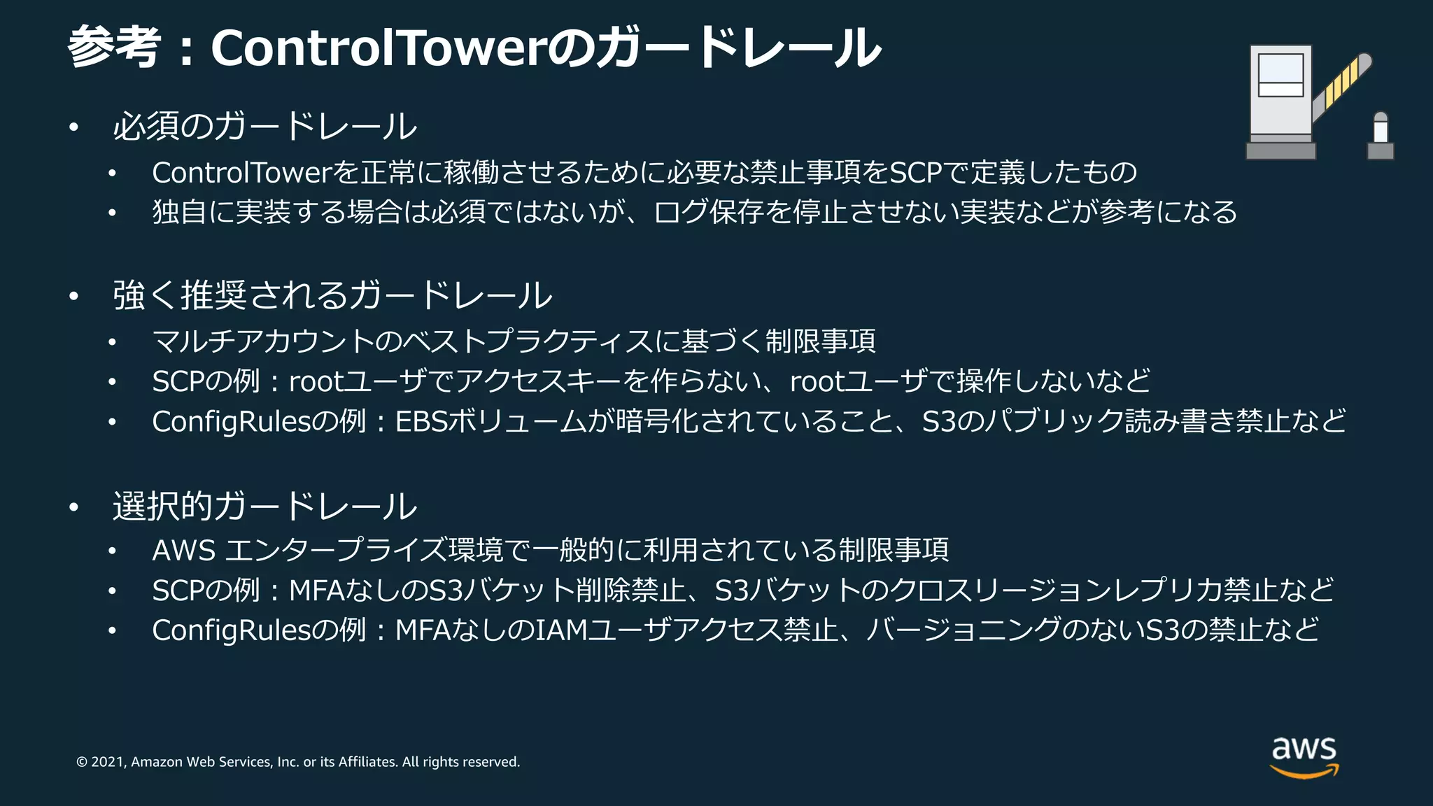 © 2021, Amazon Web Services, Inc. or its Affiliates. All rights reserved.
参考︓ControlTowerのガードレール
• 必須のガードレール
• ControlTowerを正常に稼働させるために必要な禁⽌事項をSCPで定義したもの
• 独⾃に実装する場合は必須ではないが、ログ保存を停⽌させない実装などが参考になる
• 強く推奨されるガードレール
• マルチアカウントのベストプラクティスに基づく制限事項
• SCPの例︓rootユーザでアクセスキーを作らない、rootユーザで操作しないなど
• ConfigRulesの例︓EBSボリュームが暗号化されていること、S3のパブリック読み書き禁⽌など
• 選択的ガードレール
• AWS エンタープライズ環境で⼀般的に利⽤されている制限事項
• SCPの例︓MFAなしのS3バケット削除禁⽌、S3バケットのクロスリージョンレプリカ禁⽌など
• ConfigRulesの例︓MFAなしのIAMユーザアクセス禁⽌、バージョニングのないS3の禁⽌など
 