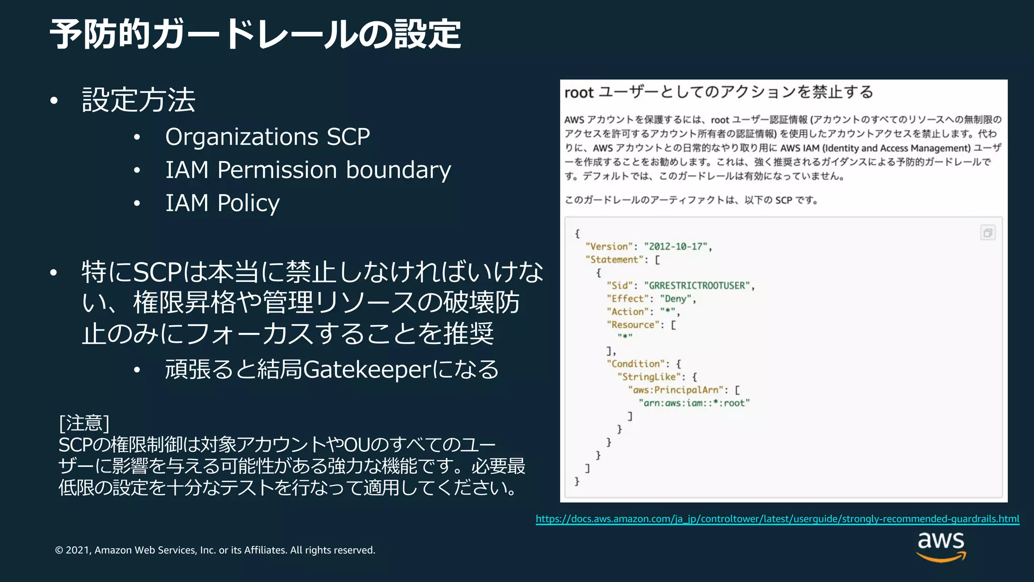 © 2021, Amazon Web Services, Inc. or its Affiliates. All rights reserved.
予防的ガードレールの設定
• 設定⽅法
• Organizations SCP
• IAM Permission boundary
• IAM Policy
• 特にSCPは本当に禁⽌しなければいけな
い、権限昇格や管理リソースの破壊防
⽌のみにフォーカスすることを推奨
• 頑張ると結局Gatekeeperになる
[注意]
SCPの権限制御は対象アカウントやOUのすべてのユー
ザーに影響を与える可能性がある強⼒な機能です。必要最
低限の設定を⼗分なテストを⾏なって適⽤してください。
https://docs.aws.amazon.com/ja_jp/controltower/latest/userguide/strongly-recommended-guardrails.html
 