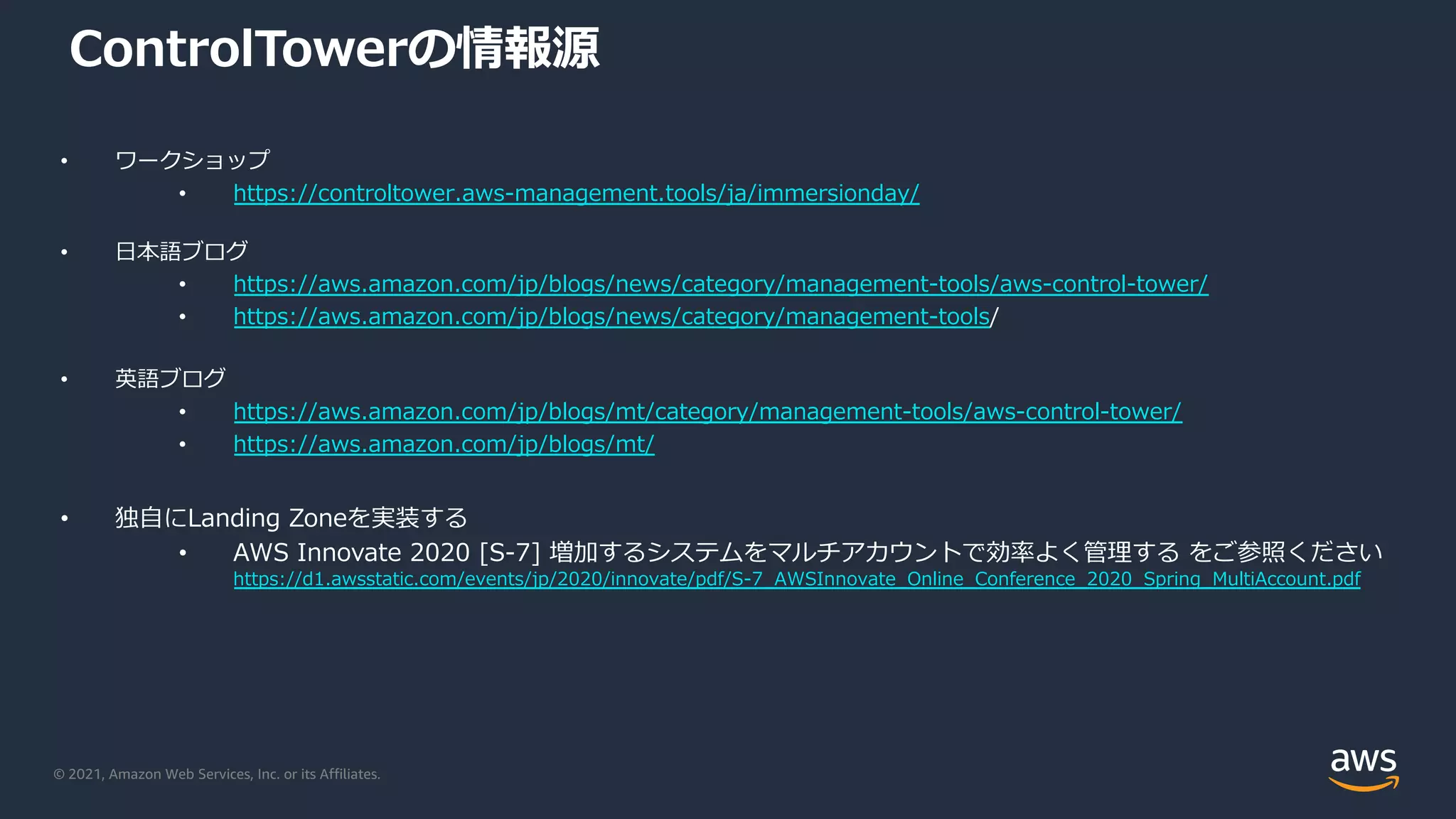 © 2021, Amazon Web Services, Inc. or its Affiliates.
ControlTowerの情報源
• ワークショップ
• https://controltower.aws-management.tools/ja/immersionday/
• ⽇本語ブログ
• https://aws.amazon.com/jp/blogs/news/category/management-tools/aws-control-tower/
• https://aws.amazon.com/jp/blogs/news/category/management-tools/
• 英語ブログ
• https://aws.amazon.com/jp/blogs/mt/category/management-tools/aws-control-tower/
• https://aws.amazon.com/jp/blogs/mt/
• 独⾃にLanding Zoneを実装する
• AWS Innovate 2020 [S-7] 増加するシステムをマルチアカウントで効率よく管理する をご参照ください
https://d1.awsstatic.com/events/jp/2020/innovate/pdf/S-7_AWSInnovate_Online_Conference_2020_Spring_MultiAccount.pdf
 