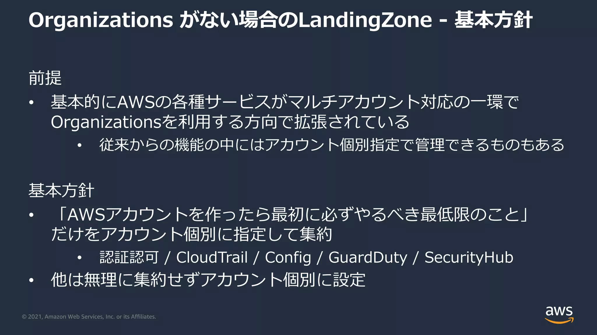 © 2021, Amazon Web Services, Inc. or its Affiliates.
Organizations がない場合のLandingZone - 基本⽅針
前提
• 基本的にAWSの各種サービスがマルチアカウント対応の⼀環で
Organizationsを利⽤する⽅向で拡張されている
• 従来からの機能の中にはアカウント個別指定で管理できるものもある
基本⽅針
• 「AWSアカウントを作ったら最初に必ずやるべき最低限のこと」
だけをアカウント個別に指定して集約
• 認証認可 / CloudTrail / Config / GuardDuty / SecurityHub
• 他は無理に集約せずアカウント個別に設定
 