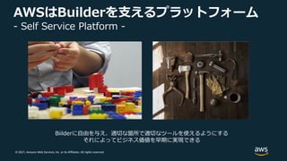 © 2021, Amazon Web Services, Inc. or its Affiliates. All rights reserved.
AWSはBuilderを⽀えるプラットフォーム
- Self Service Platform -
Biilderに⾃由を与え、適切な箇所で適切なツールを使えるようにする
それによってビジネス価値を早期に実現できる
 