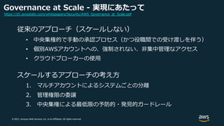 © 2021, Amazon Web Services, Inc. or its Affiliates. All rights reserved.
Governance at Scale - 実現にあたって
従来のアプローチ（スケールしない）
• 中央集権的で⼿動の承認プロセス（かつ役職間での受け渡しを伴う）
• 個別AWSアカウントへの、強制されない、⾮集中管理なアクセス
• クラウドブローカーの使⽤
スケールするアプローチの考え⽅
1. マルチアカウントによるシステムごとの分離
2. 管理権限の委譲
3. 中央集権による最低限の予防的・発⾒的ガードレール
https://d1.awsstatic.com/whitepapers/Security/AWS_Governance_at_Scale.pdf
 