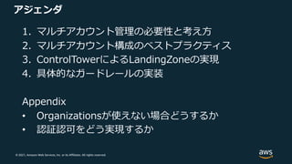 © 2021, Amazon Web Services, Inc. or its Affiliates. All rights reserved.
アジェンダ
1. マルチアカウント管理の必要性と考え⽅
2. マルチアカウント構成のベストプラクティス
3. ControlTowerによるLandingZoneの実現
4. 具体的なガードレールの実装
Appendix
• Organizationsが使えない場合どうするか
• 認証認可をどう実現するか
 