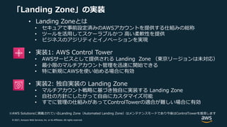 © 2021, Amazon Web Services, Inc. or its Affiliates. All rights reserved.
「Landing Zone」の実装
• Landing Zoneとは
• セキュアで事前設定済みのAWSアカウントを提供する仕組みの総称
• ツールを活⽤してスケーラブルかつ ⾼い柔軟性を提供
• ビジネスのアジリティとイノベーションを実現
• 実装1: AWS Control Tower
• AWSサービスとして提供される Landing Zone （東京リージョンは未対応）
• 最⼩限のマルチアカウント管理を迅速に開始できる
• 特に新規にAWSを使い始める場合に有効
• 実装2: 独⾃実装の Landing Zone
• マルチアカウント戦略に基づき独⾃に実装する Landing Zone
• ⾃社の⽅針にしたがって⾃由にカスタマイズ可能
• すでに管理の仕組みがあってControlTowerの適合が難しい場合に有効
※AWS Solutionsに掲載されているLanding Zone（Automated Landing Zone）はメンテナンスモードであり今後はControlTowerを推奨します
 