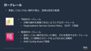 © 2021, Amazon Web Services, Inc. or its Affiliates.
ガードレール
• 実施してはいけない操作の禁⽌、危険な設定の監視
• 予防的ガードレール
• 対象の操作を実施できないようにするガードレール
• Organizations Service Control Policy （SCP）で実装
• 発⾒的ガードレール
• 望ましくない操作を⾏なった場合、それを発⾒するガードレール
• 管理しつつ開発のスピードを上げるために効果的
• AWS Config Rulesで実装
 