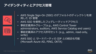 © 2021, Amazon Web Services, Inc. or its Affiliates.
アイデンティティとアクセス管理
• AWS Single Sign-On (SSO) のデフォルトのディレクトリを使
⽤した ID 管理
• AWS SSO を使⽤したフェデレーティッドアクセス
• 事前定義済みグループ(e.g., AWS Control Tower
administrators, auditors, AWS Service Catalog end users)
• 事前定義済みアクセス許可セット (e.g., admin, read-only,
write)
• AWS SSO と サードパーティの IDP との統合も可能
(Microsoft Azure AD, PING, OKTA)
 