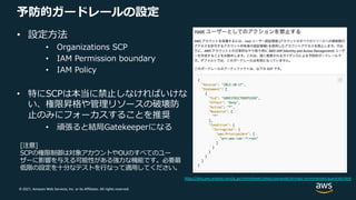 © 2021, Amazon Web Services, Inc. or its Affiliates. All rights reserved.
予防的ガードレールの設定
• 設定⽅法
• Organizations SCP
• IAM Permission boundary
• IAM Policy
• 特にSCPは本当に禁⽌しなければいけな
い、権限昇格や管理リソースの破壊防
⽌のみにフォーカスすることを推奨
• 頑張ると結局Gatekeeperになる
[注意]
SCPの権限制御は対象アカウントやOUのすべてのユー
ザーに影響を与える可能性がある強⼒な機能です。必要最
低限の設定を⼗分なテストを⾏なって適⽤してください。
https://docs.aws.amazon.com/ja_jp/controltower/latest/userguide/strongly-recommended-guardrails.html
 